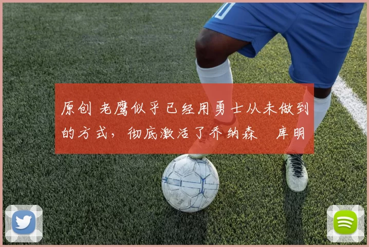 原创 老鹰似乎已经用勇士从未做到的方式,彻底激活了乔纳森・库明加