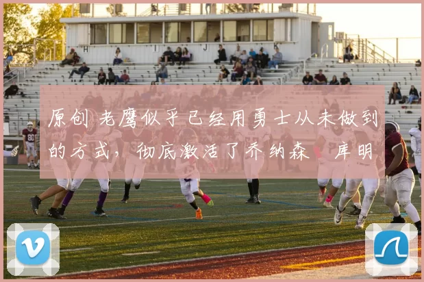 原创 老鹰似乎已经用勇士从未做到的方式，彻底激活了乔纳森・库明加