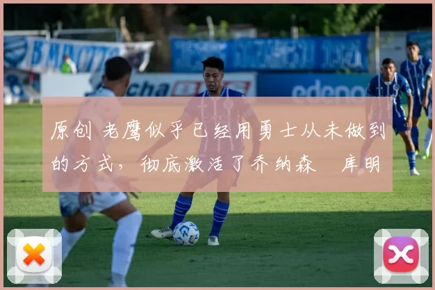 原创 老鹰似乎已经用勇士从未做到的方式，彻底激活了乔纳森・库明加