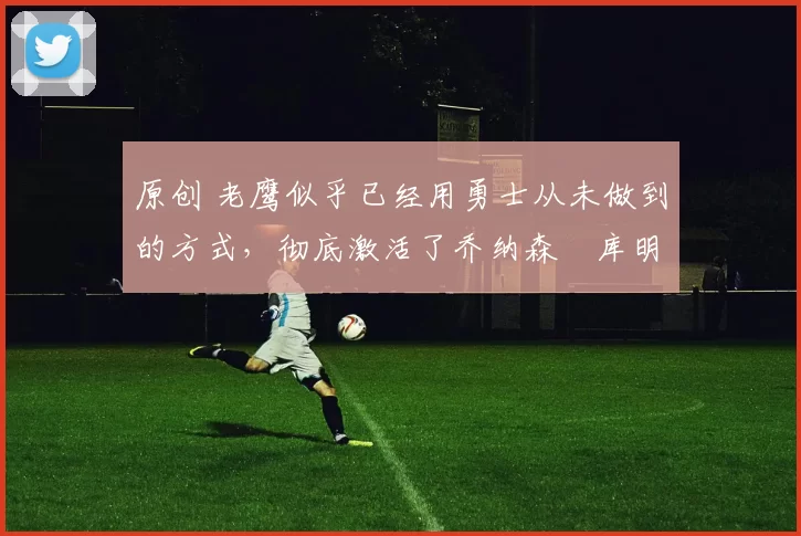 原创 老鹰似乎已经用勇士从未做到的方式,彻底激活了乔纳森・库明加