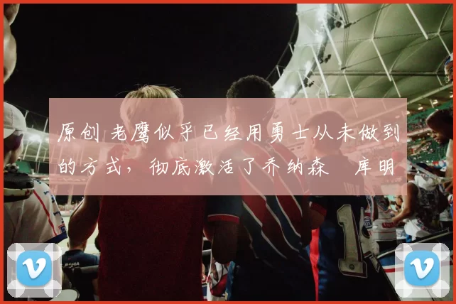 原创 老鹰似乎已经用勇士从未做到的方式，彻底激活了乔纳森・库明加