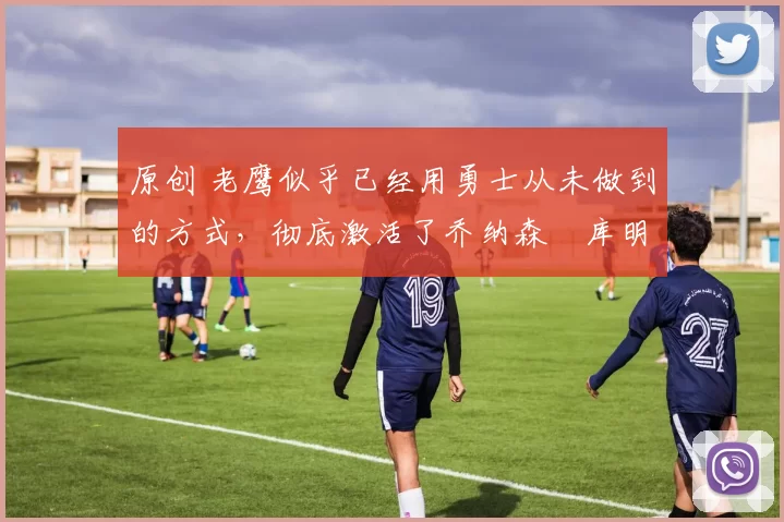 原创 老鹰似乎已经用勇士从未做到的方式,彻底激活了乔纳森・库明加