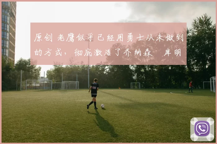 原创 老鹰似乎已经用勇士从未做到的方式，彻底激活了乔纳森・库明加