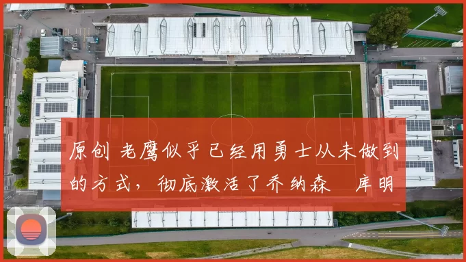 原创 老鹰似乎已经用勇士从未做到的方式,彻底激活了乔纳森・库明加