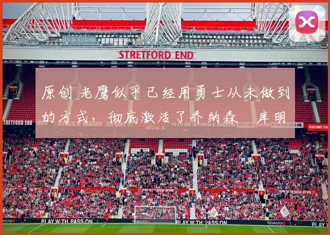 原创 老鹰似乎已经用勇士从未做到的方式,彻底激活了乔纳森・库明加