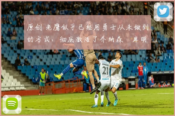 原创 老鹰似乎已经用勇士从未做到的方式,彻底激活了乔纳森・库明加