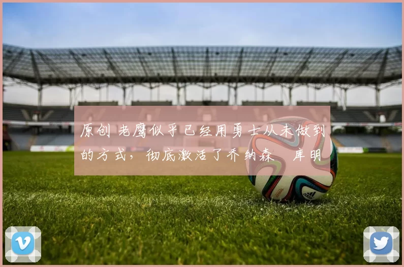 原创 老鹰似乎已经用勇士从未做到的方式，彻底激活了乔纳森・库明加