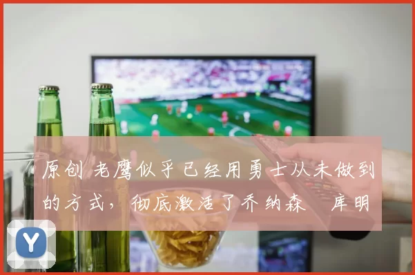 原创 老鹰似乎已经用勇士从未做到的方式,彻底激活了乔纳森・库明加