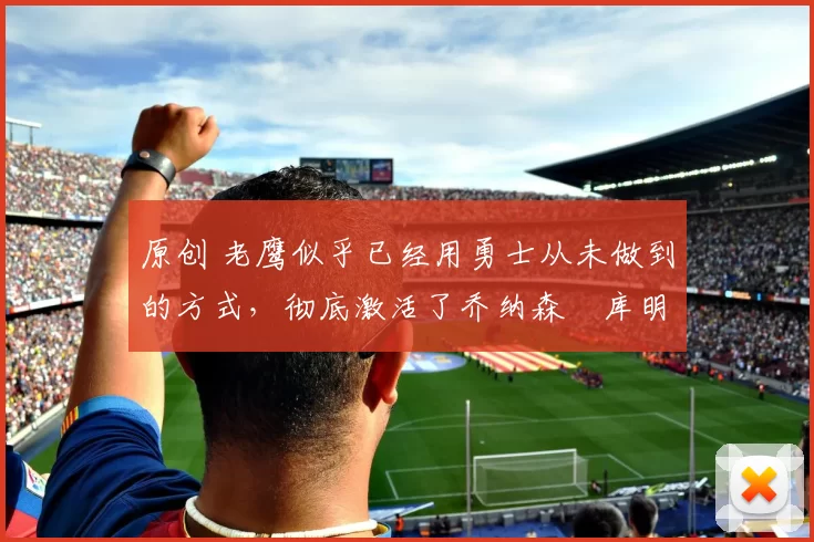 原创 老鹰似乎已经用勇士从未做到的方式，彻底激活了乔纳森・库明加