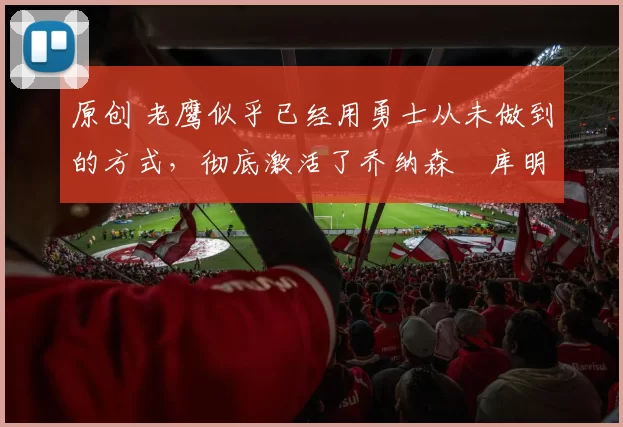 原创 老鹰似乎已经用勇士从未做到的方式,彻底激活了乔纳森・库明加