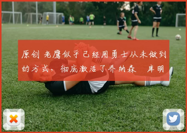 原创 老鹰似乎已经用勇士从未做到的方式，彻底激活了乔纳森・库明加