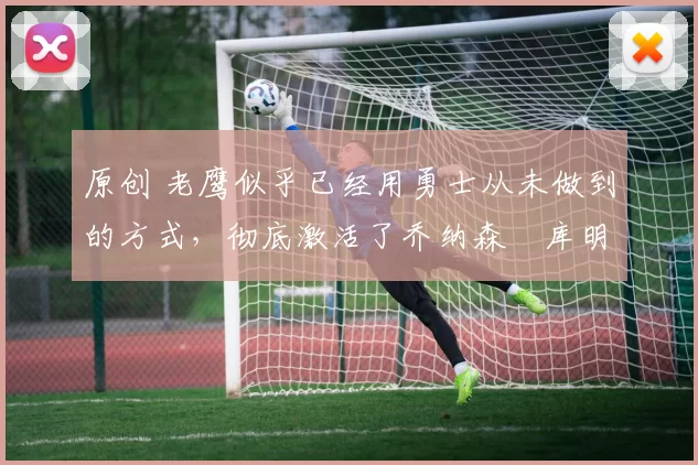 原创 老鹰似乎已经用勇士从未做到的方式,彻底激活了乔纳森・库明加