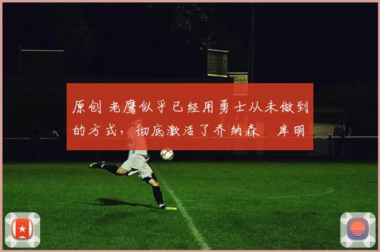 原创 老鹰似乎已经用勇士从未做到的方式,彻底激活了乔纳森・库明加