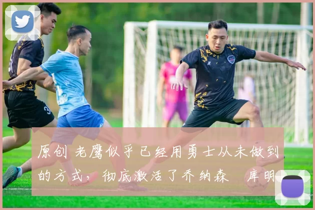 原创 老鹰似乎已经用勇士从未做到的方式，彻底激活了乔纳森・库明加