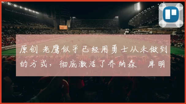 原创 老鹰似乎已经用勇士从未做到的方式，彻底激活了乔纳森・库明加