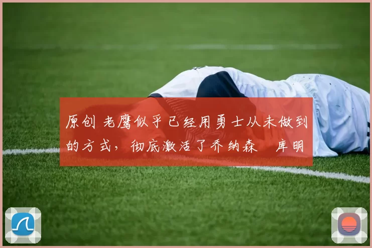 原创 老鹰似乎已经用勇士从未做到的方式，彻底激活了乔纳森・库明加