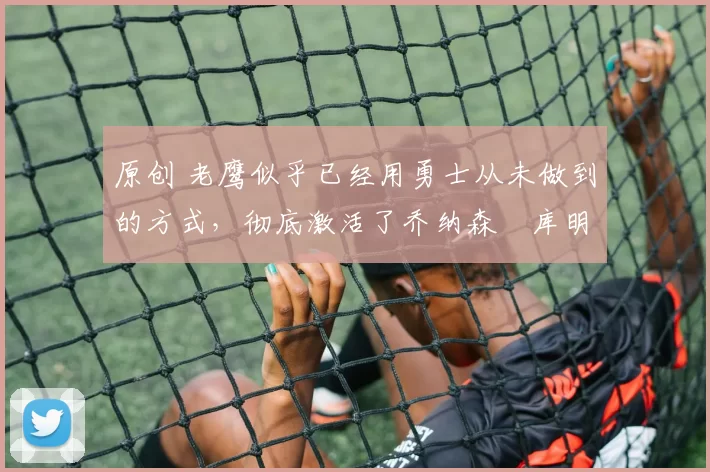 原创 老鹰似乎已经用勇士从未做到的方式，彻底激活了乔纳森・库明加