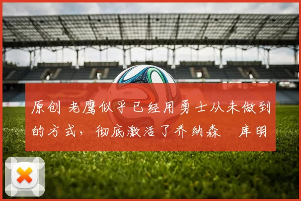 原创 老鹰似乎已经用勇士从未做到的方式，彻底激活了乔纳森・库明加