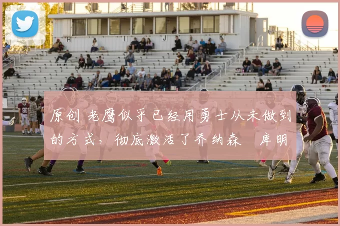 原创 老鹰似乎已经用勇士从未做到的方式，彻底激活了乔纳森・库明加