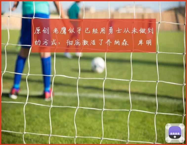 原创 老鹰似乎已经用勇士从未做到的方式,彻底激活了乔纳森・库明加