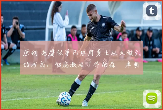 原创 老鹰似乎已经用勇士从未做到的方式，彻底激活了乔纳森・库明加