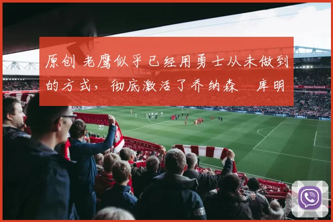 原创 老鹰似乎已经用勇士从未做到的方式,彻底激活了乔纳森・库明加