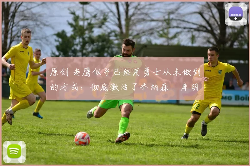 原创 老鹰似乎已经用勇士从未做到的方式,彻底激活了乔纳森・库明加