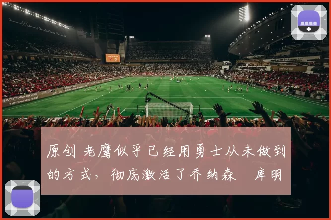 原创 老鹰似乎已经用勇士从未做到的方式,彻底激活了乔纳森・库明加