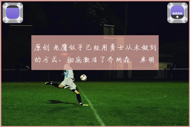 原创 老鹰似乎已经用勇士从未做到的方式，彻底激活了乔纳森・库明加