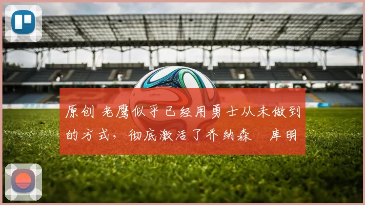 原创 老鹰似乎已经用勇士从未做到的方式，彻底激活了乔纳森・库明加