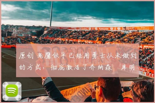 原创 老鹰似乎已经用勇士从未做到的方式，彻底激活了乔纳森・库明加