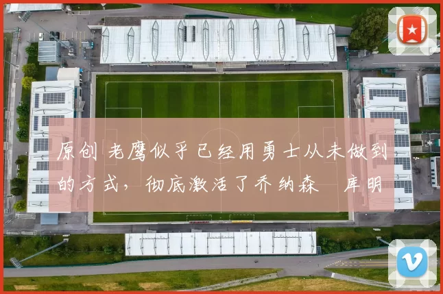 原创 老鹰似乎已经用勇士从未做到的方式,彻底激活了乔纳森・库明加