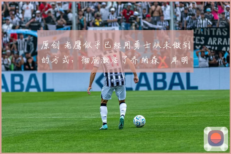 原创 老鹰似乎已经用勇士从未做到的方式,彻底激活了乔纳森・库明加