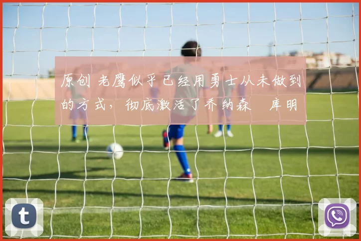 原创 老鹰似乎已经用勇士从未做到的方式，彻底激活了乔纳森・库明加