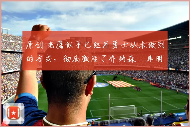 原创 老鹰似乎已经用勇士从未做到的方式，彻底激活了乔纳森・库明加