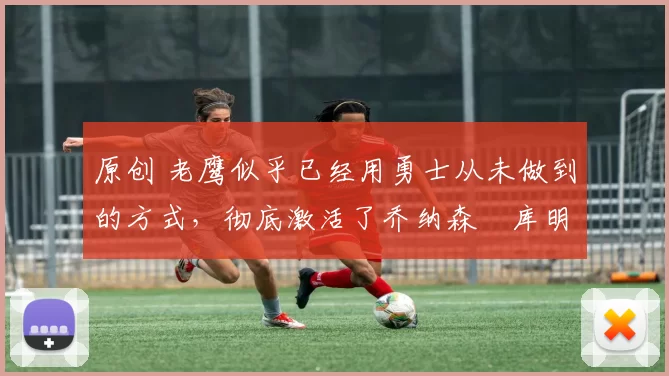 原创 老鹰似乎已经用勇士从未做到的方式，彻底激活了乔纳森・库明加