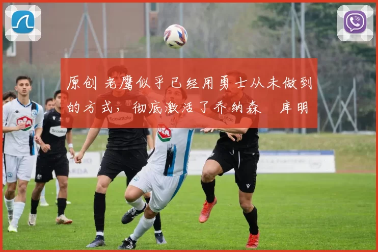 原创 老鹰似乎已经用勇士从未做到的方式,彻底激活了乔纳森・库明加