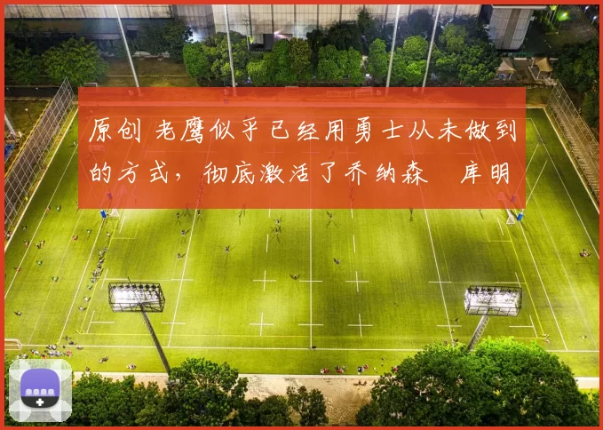 原创 老鹰似乎已经用勇士从未做到的方式,彻底激活了乔纳森・库明加