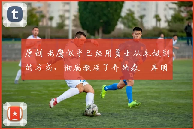 原创 老鹰似乎已经用勇士从未做到的方式,彻底激活了乔纳森・库明加