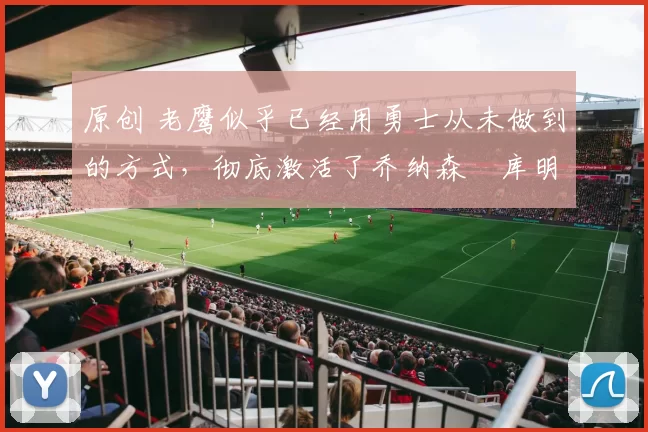 原创 老鹰似乎已经用勇士从未做到的方式，彻底激活了乔纳森・库明加