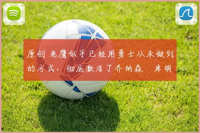 原创 老鹰似乎已经用勇士从未做到的方式，彻底激活了乔纳森・库明加