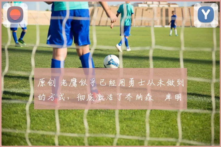 原创 老鹰似乎已经用勇士从未做到的方式，彻底激活了乔纳森・库明加