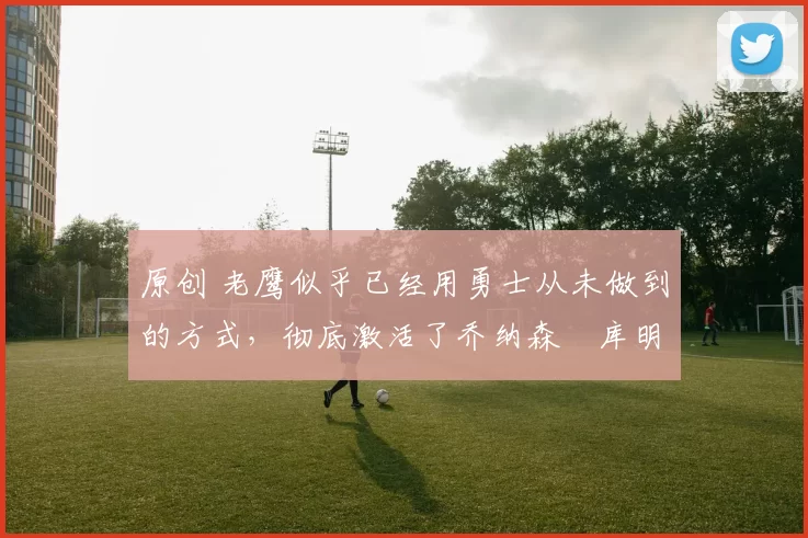 原创 老鹰似乎已经用勇士从未做到的方式，彻底激活了乔纳森・库明加