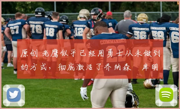 原创 老鹰似乎已经用勇士从未做到的方式，彻底激活了乔纳森・库明加