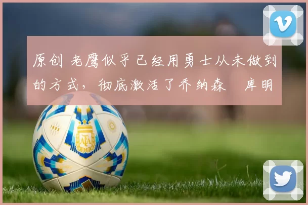 原创 老鹰似乎已经用勇士从未做到的方式，彻底激活了乔纳森・库明加