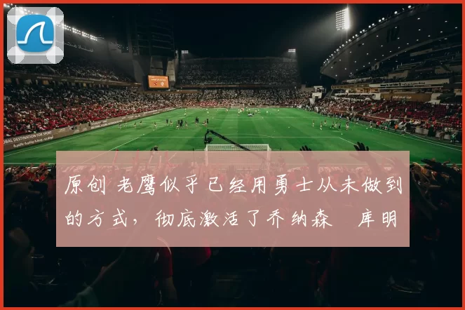 原创 老鹰似乎已经用勇士从未做到的方式，彻底激活了乔纳森・库明加