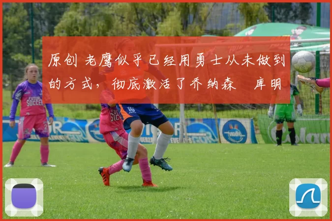 原创 老鹰似乎已经用勇士从未做到的方式,彻底激活了乔纳森・库明加