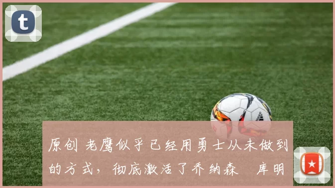 原创 老鹰似乎已经用勇士从未做到的方式，彻底激活了乔纳森・库明加