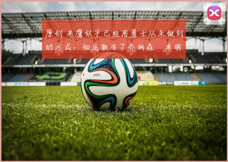 原创 老鹰似乎已经用勇士从未做到的方式,彻底激活了乔纳森・库明加