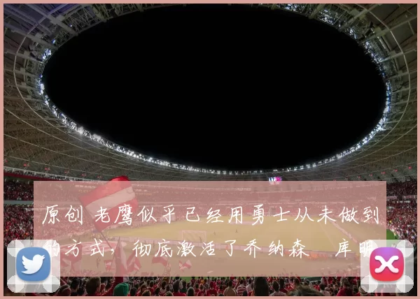 原创 老鹰似乎已经用勇士从未做到的方式,彻底激活了乔纳森・库明加